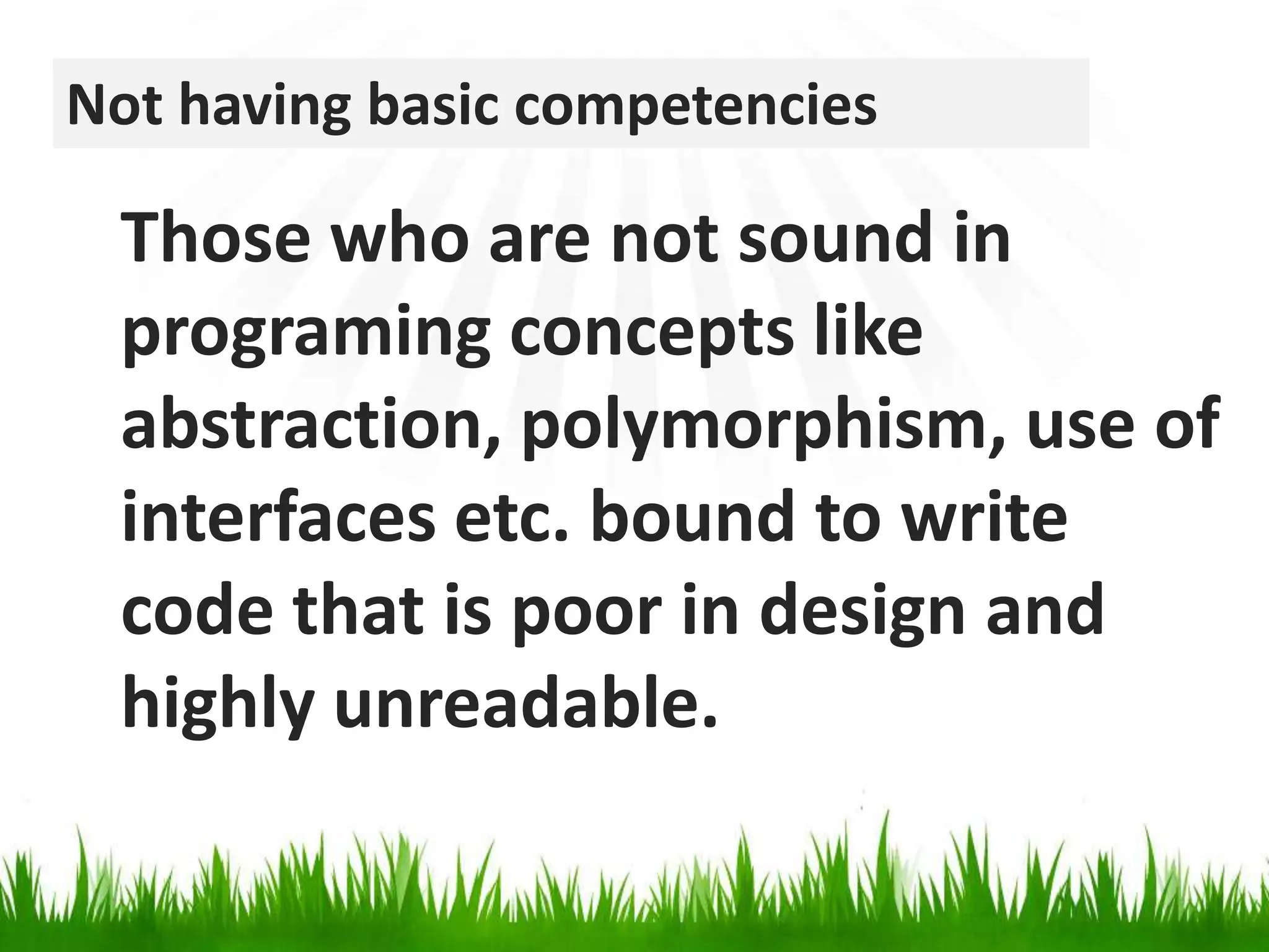 Not having basic competenciesThose who are not sound in programing concepts like abstraction, polymorphism, use of interfaces etc. bound to write code that is poor in design and highly unreadable.