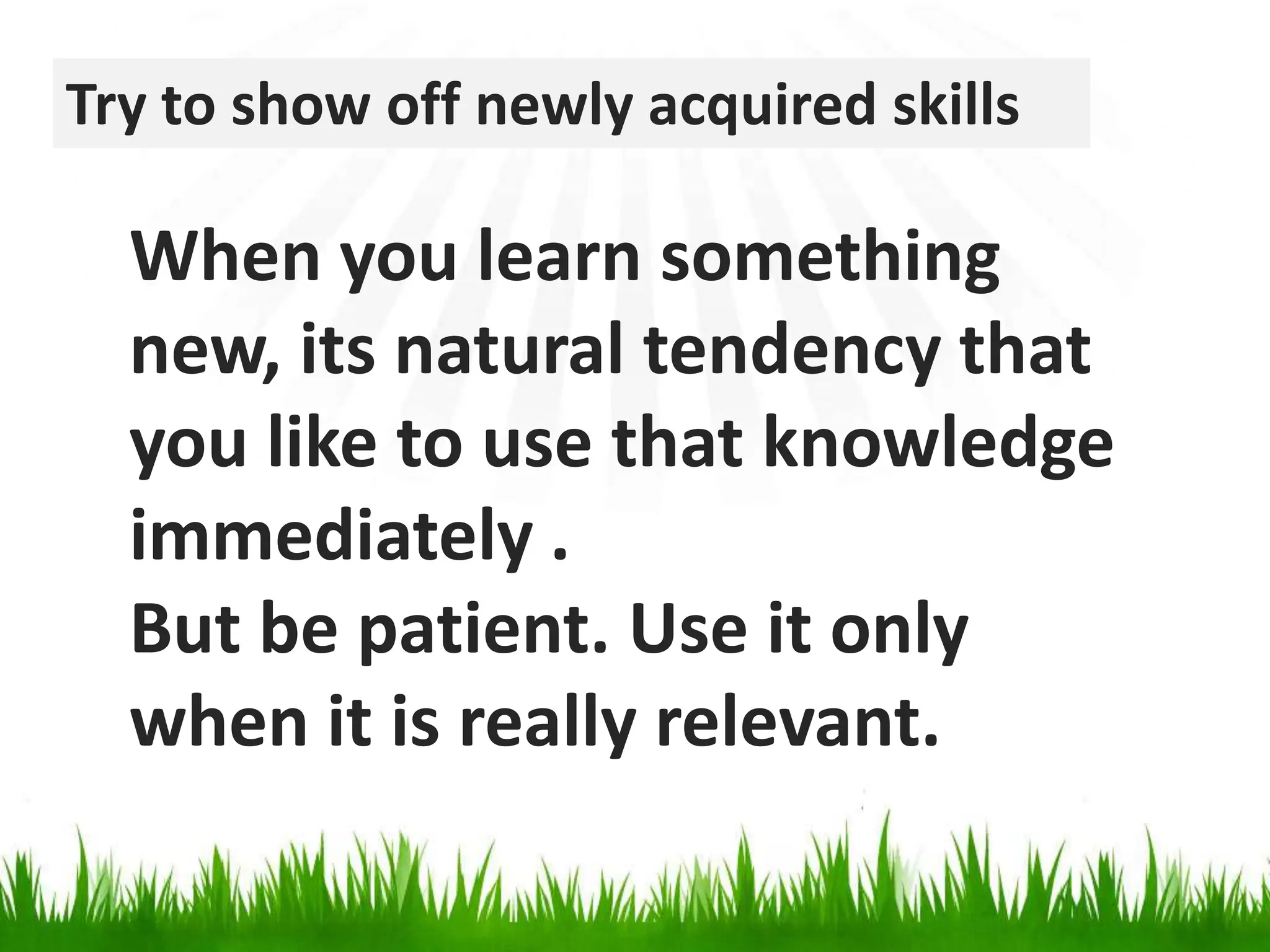 Try to show off newly acquired skillsWhen you learn something new, its natural tendency that you like to use that knowledge immediately .But be patient. Use it only when it is really relevant.