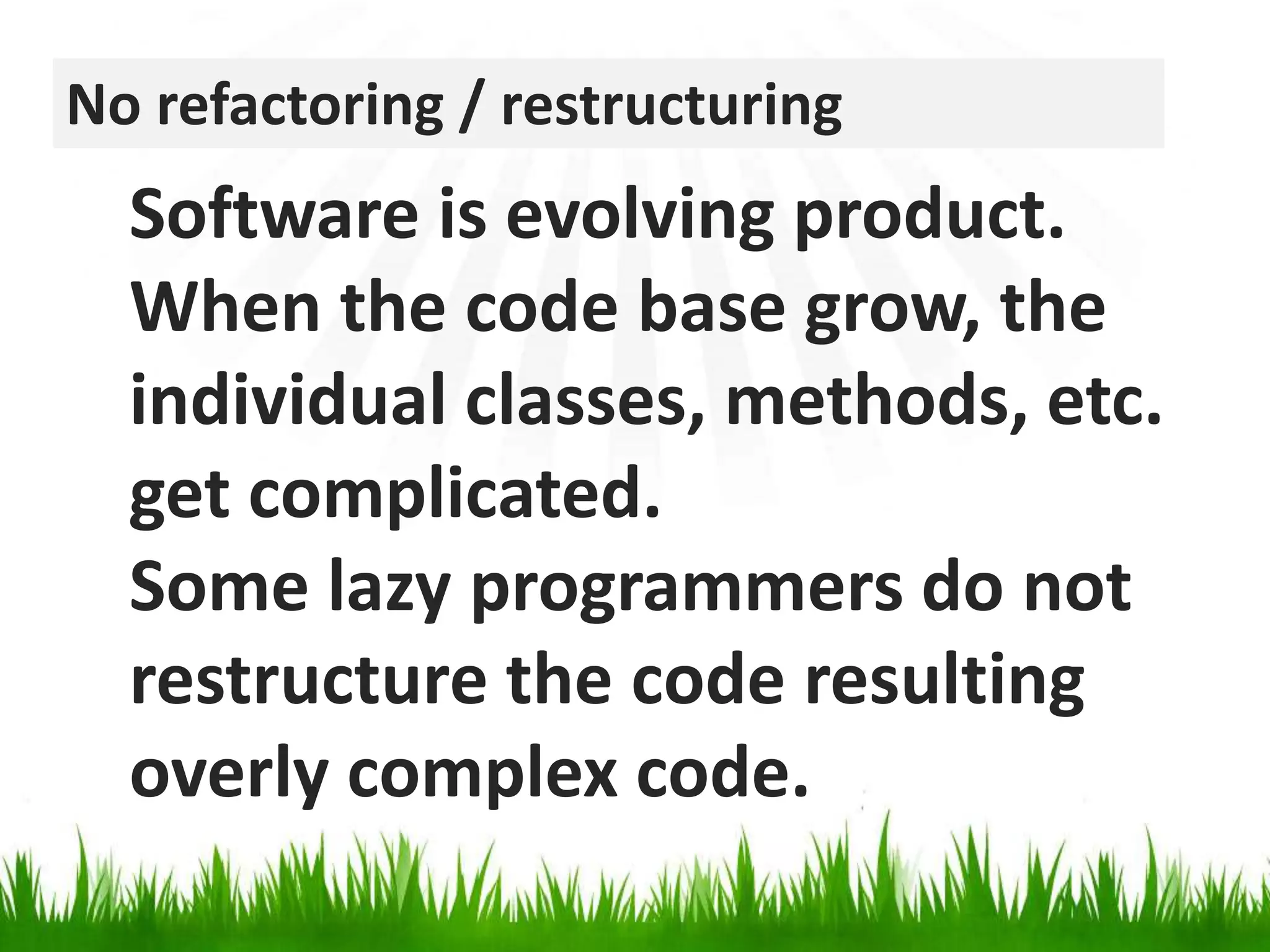 No refactoring / restructuringSoftware is evolving product. When the code base grow, the individual classes, methods, etc. get complicated. Some lazy programmers do not restructure the code resulting overly complex code.