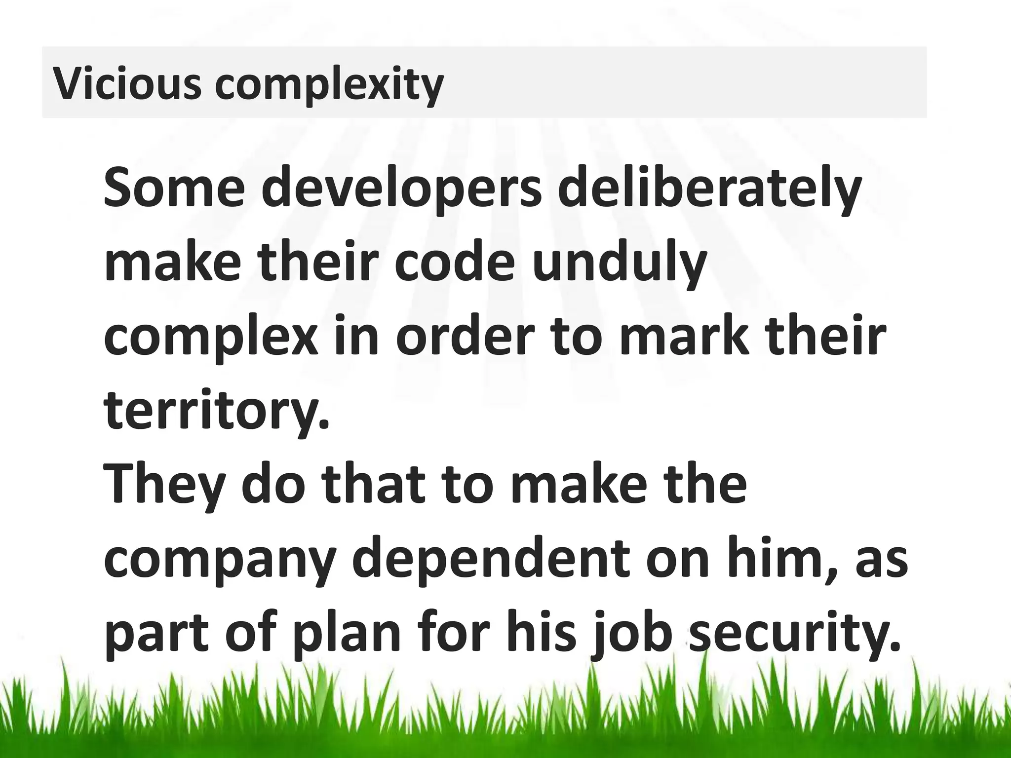 Vicious complexitySome developers deliberately make their code unduly complex in order to mark their territory. They do that to make the company dependent on him, as part of plan for his job security.