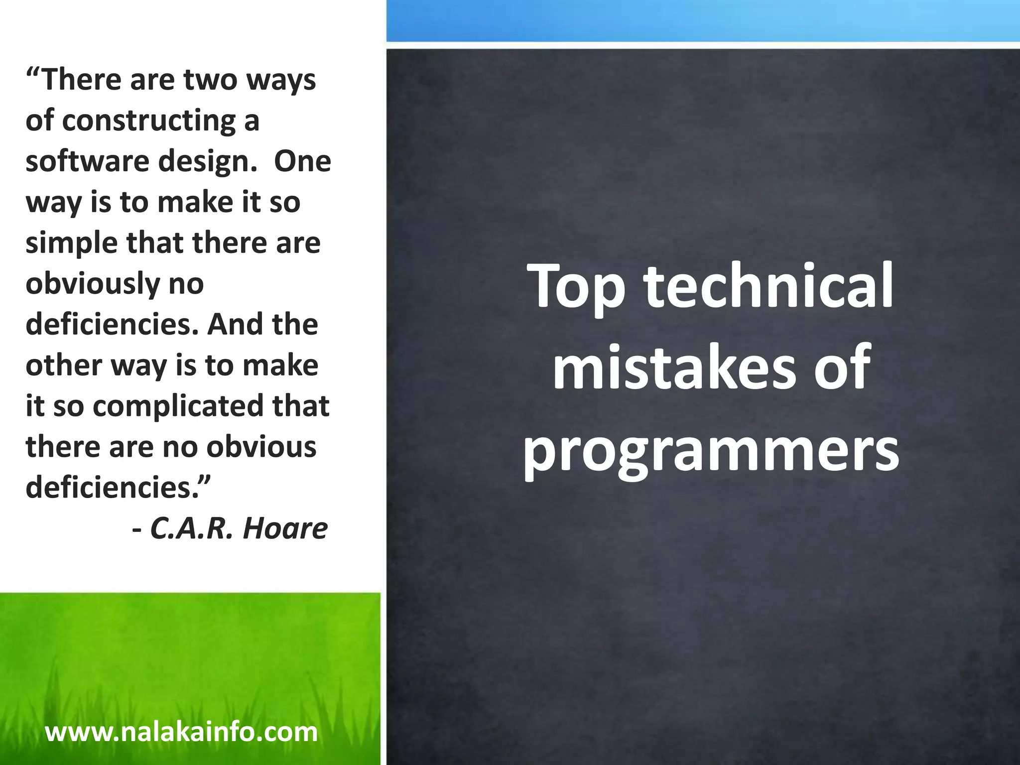 Top technical mistakes of programmers“There are two ways of constructing a software design.  One way is to make it so simple that there are obviously no deficiencies. And the other way is to make it so complicated that there are no obvious deficiencies.”              - C.A.R. Hoarewww.nalakainfo.com