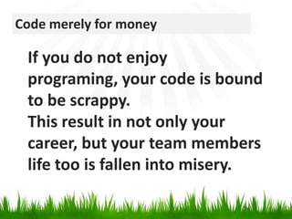 Code merely for moneyIf you do not enjoy programing, your code is bound to be scrappy. This result in not only your career, but your team members life too is fallen into misery.