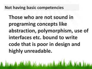Not having basic competenciesThose who are not sound in programing concepts like abstraction, polymorphism, use of interfaces etc. bound to write code that is poor in design and highly unreadable.