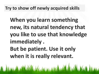 Try to show off newly acquired skillsWhen you learn something new, its natural tendency that you like to use that knowledge immediately .But be patient. Use it only when it is really relevant.