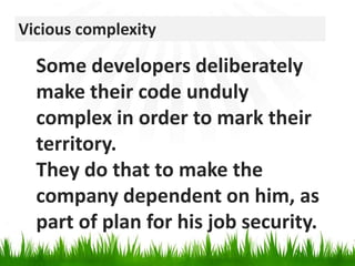 Vicious complexitySome developers deliberately make their code unduly complex in order to mark their territory. They do that to make the company dependent on him, as part of plan for his job security.