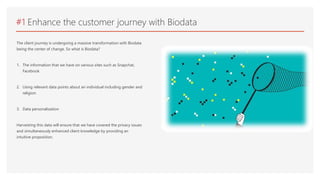 #1 Enhance the customer journey with Biodata
The client journey is undergoing a massive transformation with Biodata
being the center of change. So what is Biodata?
1. The information that we have on various sites such as Snapchat,
Facebook
2. Using relevant data points about an individual including gender and
religion
3. Data personalization
Harvesting this data will ensure that we have covered the privacy issues
and simultaneously enhanced client knowledge by providing an
intuitive proposition.
 