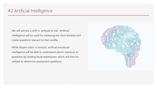#2 Artificial Intelligence
We will witness a shift in ‘attitude to risk’. Artificial
intelligence will be used for assessing the client biodata and
create questions relevant to their profile.
While distant vision in horizon, artificial emotional
intelligence will be able to understand client’s reactions to
questions by reading facial expressions, which will then be
utilized to determine assessment questions.
 
