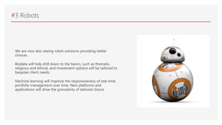 #3 Robots
We are now also seeing robot solutions providing better
choices.
Biodata will help drill down to the basics, such as thematic,
religious and ethical, and investment options will be tailored to
bespoke client needs.
Machine learning will improve the responsiveness of real-time
portfolio management over time. New platforms and
applications will drive the granularity of tailored choice.
 