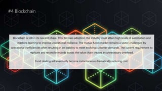 #4 Blockchain
Blockchain is still in its nascent phase. Prior to mass adoption, the industry must attain high levels of automation and
machine learning to improve operational resilience. The mutual funds market remains a sector challenged by
operational inefficiencies often resulting in an inability to meet evolving customer demands. The current requirement to
replicate and reconcile records across the value chain creates an unnecessary overhead.
Fund dealing will eventually become instantaneous dramatically reducing cost.
 