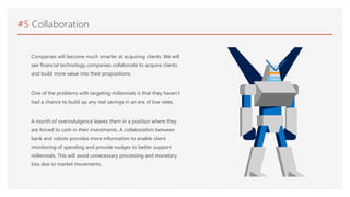 #5 Collaboration
Companies will become much smarter at acquiring clients. We will
see financial technology companies collaborate to acquire clients
and build more value into their propositions.
One of the problems with targeting millennials is that they haven’t
had a chance to build up any real savings in an era of low rates.
A month of overindulgence leaves them in a position where they
are forced to cash in their investments. A collaboration between
bank and robots provides more information to enable client
monitoring of spending and provide nudges to better support
millennials. This will avoid unnecessary processing and monetary
loss due to market movements.
 