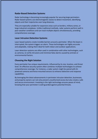 Radar-Based Detection Systems
Radar technology is becoming increasingly popular for securing large perimeters.
Radar-based systems use electromagnetic waves to detect movement, identifying
objects and their trajectories over long distances.
They are especially suitable for expansive areas such as borders, military zones, or
large industrial complexes. Unlike traditional methods, radar systems perform well in
poor weather conditions and can track multiple objects simultaneously, providing
comprehensive coverage.
Laser Intrusion Detection Systems
Laser-based systems create invisible barriers around a perimeter. When the beam is
interrupted, the system triggers an alarm. These technologies are highly accurate
and adaptable, making them ideal for both indoor and outdoor applications.
Laser detection systems are often used in combination with other technologies, such
as cameras, to verify intrusions and minimize false alarms caused by animals or
environmental factors.
Choosing the Right Solution
Every perimeter has unique requirements, influenced by its size, location, and threat
level. An effective security system often combines multiple technologies to achieve
comprehensive coverage. For instance, a radar system might be paired with AI-
powered cameras and fence-mounted sensors to enhance detection and response
capabilities.
By leveraging the latest advancements in perimeter intrusion detection, businesses,
and property owners can not only prevent unauthorized access but also create a safe
and secure environment. Investing in the right technology ensures peace of mind,
knowing that your perimeter is well-guarded against potential threats.
 