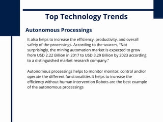 Top Technology Trends
It also helps to increase the efficiency, productivity, and overall
safety of the processings. According to the sources, “Not
surprisingly, the mining automation market is expected to grow
from USD 2.22 Billion in 2017 to USD 3.29 Billion by 2023 according
to a distinguished market research company.”
Autonomous Processings
Autonomous processings helps to monitor monitor, control and/or
operate the different functionalities It helps to increase the
efficiency without human intervention Robots are the best example
of the autonomous processings
 