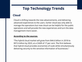 Top Technology Trends
Cloud is shifting towards the new advancements, and delivering
advanced experiences to the users. Earlier cloud was only able to
manage the operations but now cloud can be helpful for the public
operations and will provide the new experiences and turn the data
management more easier.
Cloud
According to the sources,
“The hybrid cloud market will grow from $44.6 billion in 2018 to
$97.6 billion by 2023, at a CAGR of 17 per cent. The firm believes
that hybrid cloud provides economies of scale while simultaneously
delivering security to the sensitive information of businesses.”
 