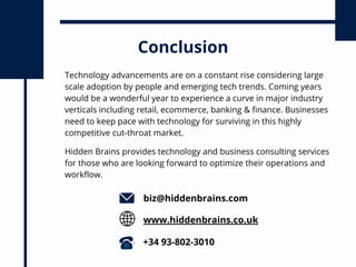 Technology advancements are on a constant rise considering large
scale adoption by people and emerging tech trends. Coming years
would be a wonderful year to experience a curve in major industry
verticals including retail, ecommerce, banking & finance. Businesses
need to keep pace with technology for surviving in this highly
competitive cut-throat market.
Conclusion
biz@hiddenbrains.com
www.hiddenbrains.co.uk
+34 93-802-3010
Hidden Brains provides technology and business consulting services
for those who are looking forward to optimize their operations and
workflow.
 