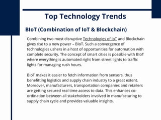 Top Technology Trends
Combining two most disruptive Technologies of IoT and Blockchain
gives rise to a new power – BIoT. Such a convergence of
technologies ushers in a host of opportunities for automation with
complete security. The concept of smart cities is possible with BIoT
where everything is automated right from street lights to traffic
lights for managing rush hours.
BIoT (Combination of IoT & Blockchain)
BIoT makes it easier to fetch information from sensors, thus
benefitting logistics and supply chain industry to a great extent.
Moreover, manufacturers, transportation companies and retailers
are getting secured real time access to data. This enhances co-
ordination between all stakeholders involved in manufacturing to
supply chain cycle and provides valuable insights.
 