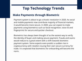 Top Technology Trends
Payment system is about to go a drastic revolution in 2020. As social
and mobile payments now contribute majority of financial markets,
it would become more secure. In 2020, you can expect to make
payments using biometrics such as facial recognition, voice ID and
fingerprints for secure and quicker checkout.
Make Payments through Biometric
Biometrics has always been thought of as the easiest way to verify
the identity of buyer and making secure payment. Frauds and scams
would reduce to a great extent with a shift towards biometric
payment system. Some experts even predict a sudden rise in
cryptocurrency with retailers issuing their own secure currency for
trade. It is expected that biometrics for onboarding will become the
norm.
 