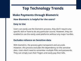 Top Technology Trends
Make Payments through Biometric
Users can easily use the biometric process, they don’t require any
specific skill or have to do any particular course. However, they are
enabled to use the easily used platforms without any major hurdles.
How Biometric is helpful for the users?
Easy to Use
With biometric, the process gets transparent and accurate.
However, this process excludes the dependency on the sensitive
data. Users don’t need to remember multiple PINs and passwords.
They can simply scan their fingers and easily pay their bills.
Excludes reliance on Sensitive data
 