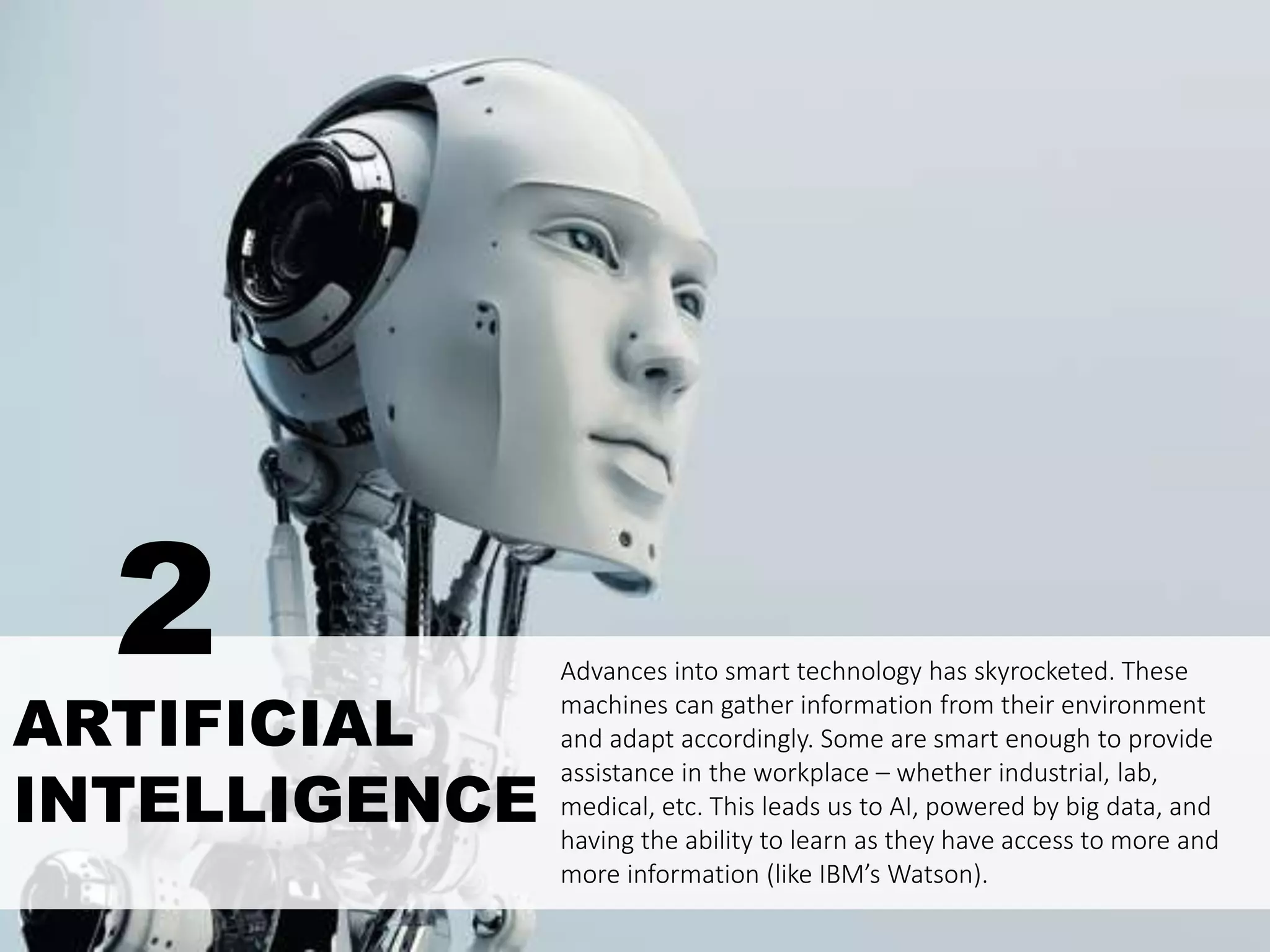 ARTIFICIAL
INTELLIGENCE
Advances into smart technology has skyrocketed. These
machines can gather information from their environment
and adapt accordingly. Some are smart enough to provide
assistance in the workplace – whether industrial, lab,
medical, etc. This leads us to AI, powered by big data, and
having the ability to learn as they have access to more and
more information (like IBM’s Watson).
2
 