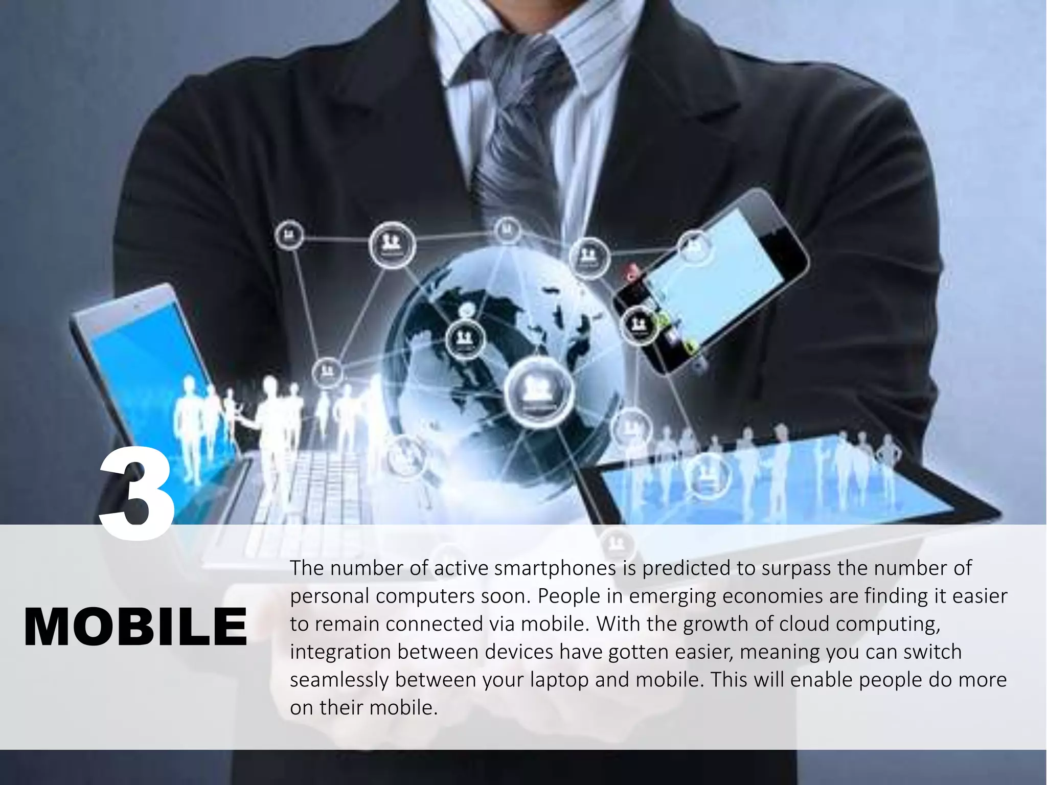The number of active smartphones is predicted to surpass the number of
personal computers soon. People in emerging economies are finding it easier
to remain connected via mobile. With the growth of cloud computing,
integration between devices have gotten easier, meaning you can switch
seamlessly between your laptop and mobile. This will enable people do more
on their mobile.
MOBILE
3
 