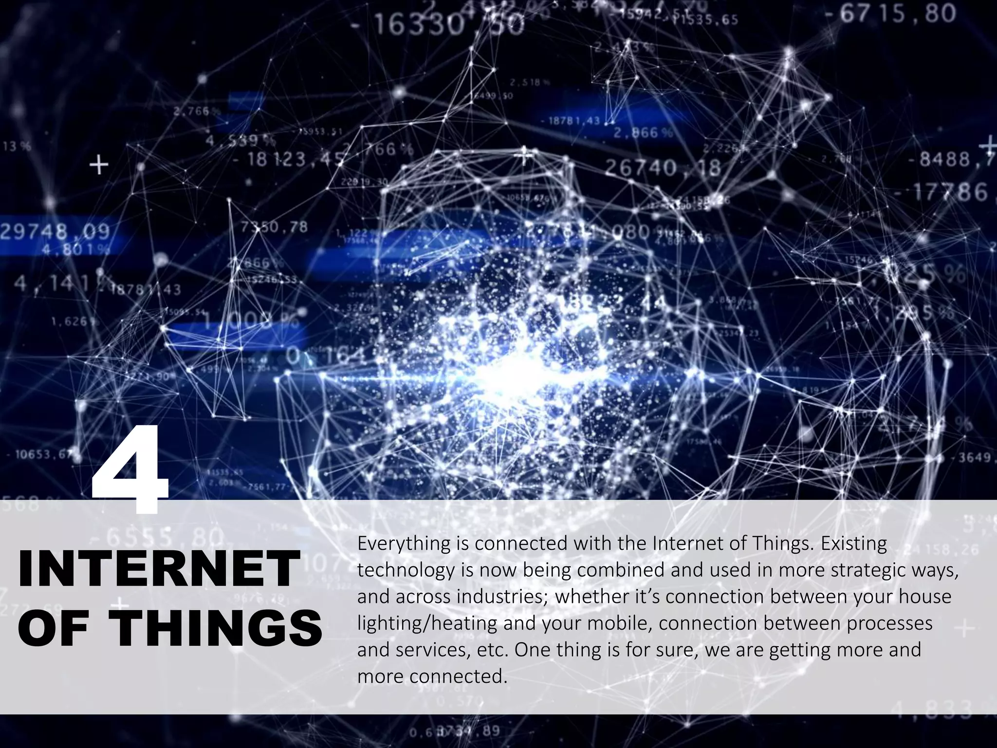 Everything is connected with the Internet of Things. Existing
technology is now being combined and used in more strategic ways,
and across industries; whether it’s connection between your house
lighting/heating and your mobile, connection between processes
and services, etc. One thing is for sure, we are getting more and
more connected.
INTERNET
OF THINGS
4
 