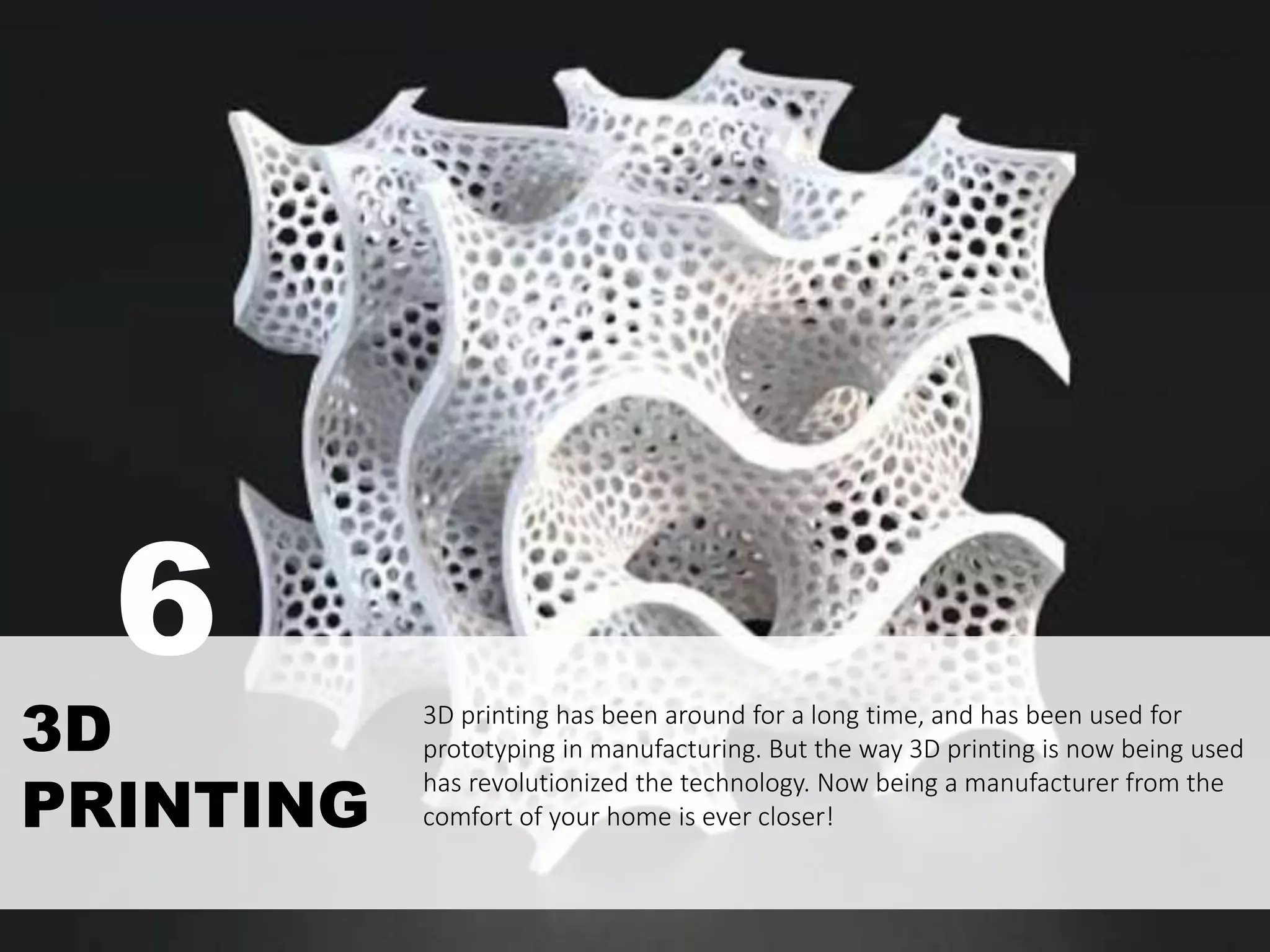 3D printing has been around for a long time, and has been used for
prototyping in manufacturing. But the way 3D printing is now being used
has revolutionized the technology. Now being a manufacturer from the
comfort of your home is ever closer!
3D
PRINTING
6
 