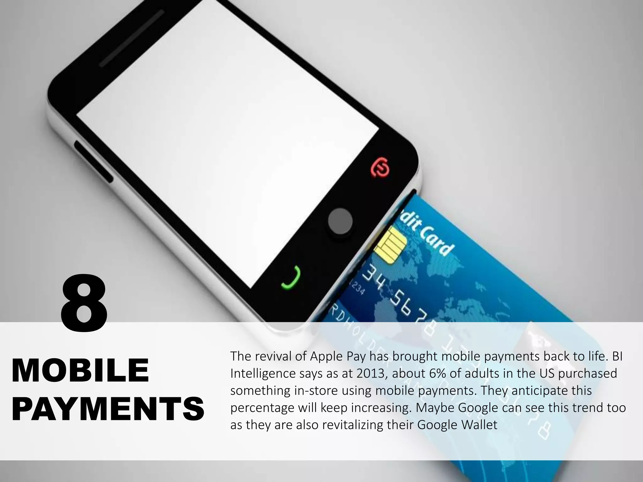 The revival of Apple Pay has brought mobile payments back to life. BI
Intelligence says as at 2013, about 6% of adults in the US purchased
something in-store using mobile payments. They anticipate this
percentage will keep increasing. Maybe Google can see this trend too
as they are also revitalizing their Google Wallet
MOBILE
PAYMENTS
8
 