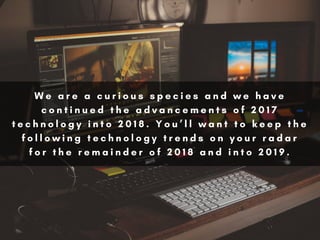 W e a r e a c u r i o u s s p e c i e s a n d w e h a v e
c o n t i n u e d t h e a d v a n c e m e n t s o f 2 0 1 7
t e c h n o l o g y i n t o 2 0 1 8 . Y o u ’ l l w a n t t o k e e p t h e
f o l l o w i n g t e c h n o l o g y t r e n d s o n y o u r r a d a r
f o r t h e r e m a i n d e r o f 2 0 1 8 a n d i n t o 2 0 1 9 .
 