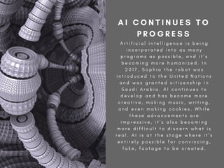 A r t i f i c i a l i n t e l l i g e n c e i s b e i n g
i n c o r p o r a t e d i n t o a s m a n y
p r o g r a m s a s p o s s i b l e , a n d i t ’ s
b e c o m i n g m o r e h u m a n i z e d . I n
2 0 1 7 , S o p h i a t h e r o b o t w a s
i n t r o d u c e d t o t h e U n i t e d N a t i o n s
a n d w a s g r a n t e d c i t i z e n s h i p i n
S a u d i A r a b i a . A I c o n t i n u e s t o
d e v e l o p a n d h a s b e c o m e m o r e
c r e a t i v e , m a k i n g m u s i c , w r i t i n g ,
a n d e v e n m a k i n g c o o k i e s . W h i l e
t h e s e a d v a n c e m e n t s a r e
i m p r e s s i v e , i t ’ s a l s o b e c o m i n g
m o r e d i f f i c u l t t o d i s c e r n w h a t i s
r e a l . A I i s a t t h e s t a g e w h e r e i t ’ s
e n t i r e l y p o s s i b l e f o r c o n v i n c i n g ,
f a k e , f o o t a g e t o b e c r e a t e d .
A I C O N T I N U E S T O
P R O G R E S S
 