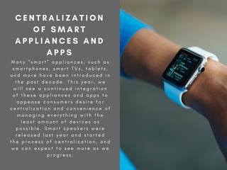 M a n y “ s m a r t ” a p p l i a n c e s , s u c h a s
s m a r t p h o n e s , s m a r t T V s , t a b l e t s ,
a n d m o r e h a v e b e e n i n t r o d u c e d i n
t h e p a s t d e c a d e . T h i s y e a r , w e
w i l l s e e a c o n t i n u e d i n t e g r a t i o n
o f t h e s e a p p l i a n c e s a n d a p p s t o
a p p e a s e c o n s u m e r s d e s i r e f o r
c e n t r a l i z a t i o n a n d c o n v e n i e n c e o f
m a n a g i n g e v e r y t h i n g w i t h t h e
l e a s t a m o u n t o f d e v i c e s a s
p o s s i b l e . S m a r t s p e a k e r s w e r e
r e l e a s e d l a s t y e a r a n d s t a r t e d
t h e p r o c e s s o f c e n t r a l i z a t i o n , a n d
w e c a n e x p e c t t o s e e m o r e a s w e
p r o g r e s s .
C E N T R A L I Z A T I O N
O F S M A R T
A P P L I A N C E S A N D
A P P S
 