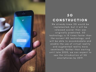 W e a l r e a d y k n e w 5 G w o u l d b e
i m p l e m e n t e d , b u t i t w i l l b e
r e l e a s e d s o o n e r t h a n w a s
o r i g i n a l l y p r e d i c t e d . 5 G
t e c h n o l o g y i s 1 0 t i m e s f a s t e r t h a n
t h e c u r r e n t 4 G t e c h n o l o g y , a n d
w i l l b e a b l e t o a c c o m m o d a t e a n d
e n a b l e t h e u s e o f v i r t u a l r e a l i t y
a n d a u g m e n t e d r e a l i t y m o r e
s e a m l e s s l y . R a t h e r t h a n w a i t i n g
u n t i l l a t e 2 0 2 0 , w e c a n e x p e c t t o
s e e t h e i n t r o d u c t i o n o f 5 G
s m a r t p h o n e s b y 2 0 1 9 .
5 G
C O N S T R U C T I O N
 