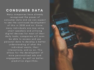 M a n y c o m p a n i e s h a v e a l r e a d y
r e c o g n i z e d t h e p o w e r o f
c o n s u m e r d a t a a n d w e c a n e x p e c t
t o s e e t h e c o n t i n u e d d e v e l o p m e n t
o f t h i s i n 2 0 1 8 a n d o n . S i n c e
m a n y i n d i v i d u a l s a r e n o w u s i n g
s m a r t s p e a k e r s a n d u t i l i z i n g
d i g i t a l d e v i c e s f o r m o s t o f t h e i r
d a i l y t a s k s , c o m p a n i e s w i l l s o o n
b e a b l e t o a c c e s s a n d u s e
p e r s o n a l d a t a t o d e v e l o p a b e t t e r
u n d e r s t a n d i n g o f w h a t t h e
i n d i v i d u a l w a n t s , t h e i r
i n t e r a c t i o n s , a n d s o o n . T h i s
a l l o w s f o r t h e d e v e l o p m e n t o f
m o r e p e r s o n a l i z e d a d s a n d
e n g a g e m e n t , a s w e l l a s b e t t e r
p r e d i c t i v e a l g o r i t h m s .
C O N S U M E R D A T A
 