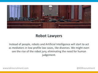 Robot Lawyers
Instead of people, robots and Artificial Intelligence will start to act
as mediators in low-profile law cases, like divorces. We might even
see the rise of the robot jury, eliminating the need for human
judgement.
www.kdrrecruitment.com @KDRrecruitment
 