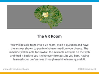 The VR Room
You will be able to go into a VR room, ask it a question and have
the answer shown to you in whatever medium you choose. The
machine will be able to trawl all the available answers on the web
and feed it back to you it whatever format suits you best, having
learned your preferences through machine learning and AI.
www.kdrrecruitment.com @KDRrecruitment
 