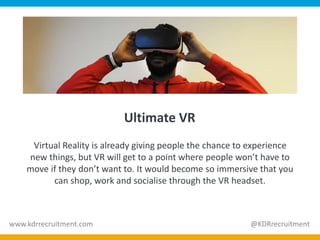 Ultimate VR
Virtual Reality is already giving people the chance to experience
new things, but VR will get to a point where people won’t have to
move if they don’t want to. It would become so immersive that you
can shop, work and socialise through the VR headset.
www.kdrrecruitment.com @KDRrecruitment
 