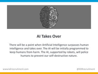 AI Takes Over
There will be a point when Artificial Intelligence surpasses human
intelligence and takes over. The AI will be initially programmed to
keep humans from harm. The AI, supported by robots, will police
humans to prevent our self-destructive nature.
www.kdrrecruitment.com @KDRrecruitment
 