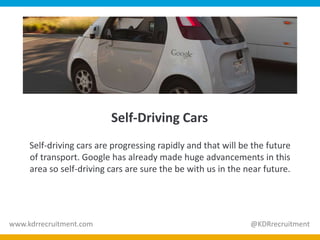 Self-Driving Cars
Self-driving cars are progressing rapidly and that will be the future
of transport. Google has already made huge advancements in this
area so self-driving cars are sure the be with us in the near future.
www.kdrrecruitment.com @KDRrecruitment
 