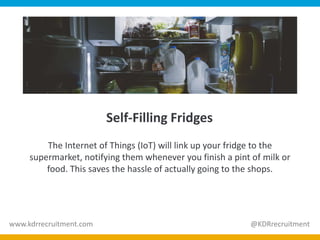 Self-Filling Fridges
The Internet of Things (IoT) will link up your fridge to the
supermarket, notifying them whenever you finish a pint of milk or
food. This saves the hassle of actually going to the shops.
www.kdrrecruitment.com @KDRrecruitment
 