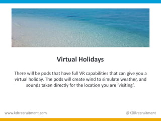 Virtual Holidays
There will be pods that have full VR capabilities that can give you a
virtual holiday. The pods will create wind to simulate weather, and
sounds taken directly for the location you are ‘visiting’.
www.kdrrecruitment.com @KDRrecruitment
 