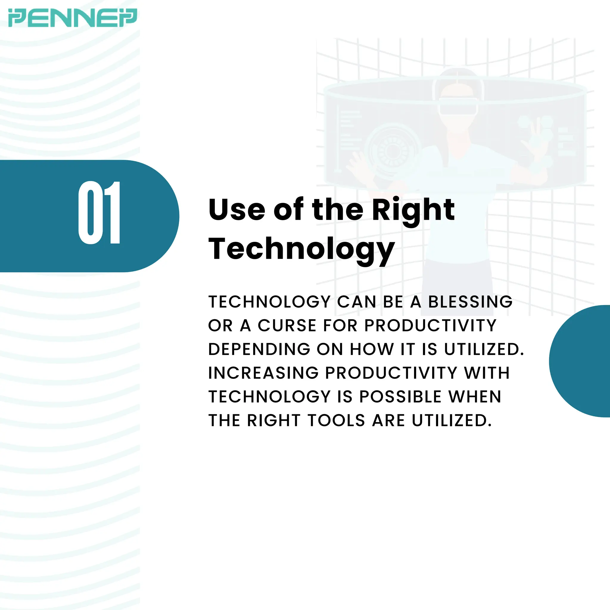 Use of the Right
Technology
01
TECHNOLOGY CAN BE A BLESSING
OR A CURSE FOR PRODUCTIVITY
DEPENDING ON HOW IT IS UTILIZED.
INCREASING PRODUCTIVITY WITH
TECHNOLOGY IS POSSIBLE WHEN
THE RIGHT TOOLS ARE UTILIZED.