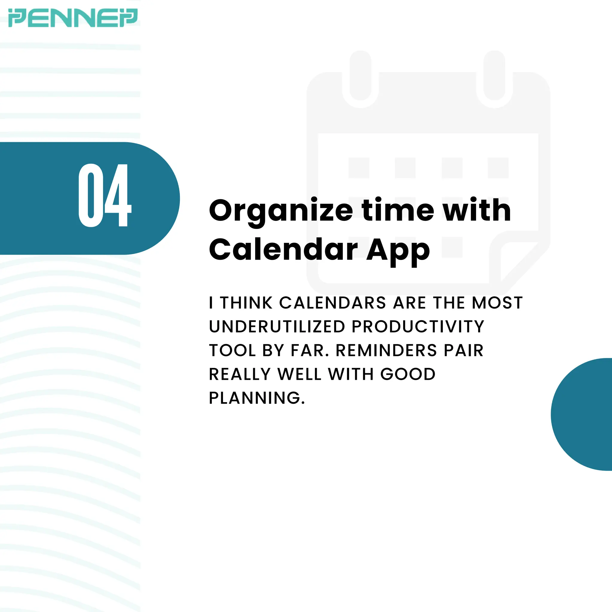 O4 Organize time with
Calendar App
I THINK CALENDARS ARE THE MOST
UNDERUTILIZED PRODUCTIVITY
TOOL BY FAR. REMINDERS PAIR
REALLY WELL WITH GOOD
PLANNING.