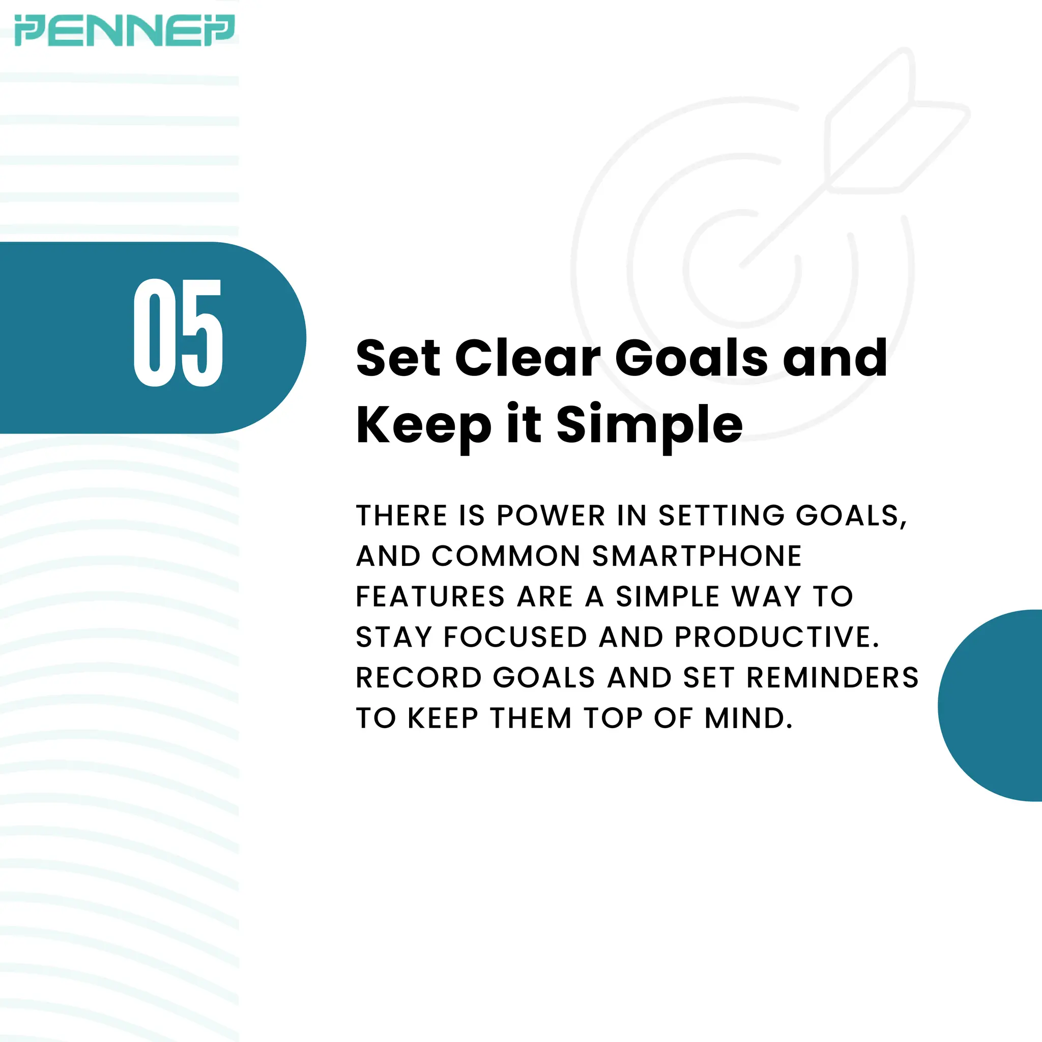 O5 Set Clear Goals and
Keep it Simple
THERE IS POWER IN SETTING GOALS,
AND COMMON SMARTPHONE
FEATURES ARE A SIMPLE WAY TO
STAY FOCUSED AND PRODUCTIVE.
RECORD GOALS AND SET REMINDERS
TO KEEP THEM TOP OF MIND.