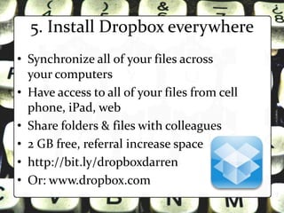 5. Install Dropbox everywhere
• Synchronize all of your files across
  your computers
• Have access to all of your files from cell
  phone, iPad, web
• Share folders & files with colleagues
• 2 GB free, referral increase space
• http://bit.ly/dropboxdarren
• Or: www.dropbox.com
 