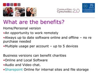 What are the benefits?
Home/Personal version
•An opportunity to work remotely
•Always up to date software online and offline – no re
purchase needed
•Multiple usage per account – up to 5 devices
Business versions can benefit charities
•Online and Local Software
•Audio and Video chat.
•Sharepoint Online for internal sites and file storage
 