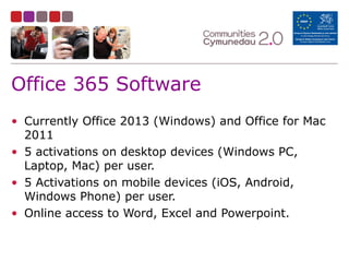 Office 365 Software
• Currently Office 2013 (Windows) and Office for Mac
2011
• 5 activations on desktop devices (Windows PC,
Laptop, Mac) per user.
• 5 Activations on mobile devices (iOS, Android,
Windows Phone) per user.
• Online access to Word, Excel and Powerpoint.
 