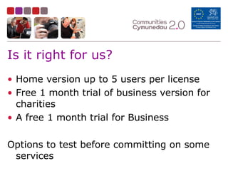 Is it right for us?
• Home version up to 5 users per license
• Free 1 month trial of business version for
charities
• A free 1 month trial for Business
Options to test before committing on some
services
 