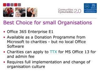 Best Choice for small Organisations
• Office 365 Enterprise E1
• Available as a Donation Programme from
Microsoft to charities - but no local Office
Software
• Charities can apply to TTX for MS Office 13 for
and admin fee
• Requires full implementation and change of
organisation culture
 