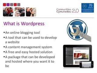 What is Wordpress
•An online blogging tool
•A tool that can be used to develop
a website
•A content management system
•A free and easy hosted solution
•A package that can be developed
and hosted where you want it to
be
 