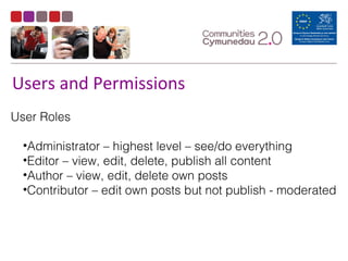 Users and Permissions
User Roles
•Administrator – highest level – see/do everything
•Editor – view, edit, delete, publish all content
•Author – view, edit, delete own posts
•Contributor – edit own posts but not publish - moderated
 