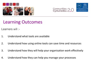 Learning Outcomes
Learners will :-
1. Understand what tools are available
2. Understand how using online tools can save time and resources
3. Understand how they will help your organisation work effectively
4. Understand how they can help you manage your processes
 