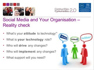 Social Media and Your Organisation –
Reality check
• What’s your attitude to technology?
• What is your technology role?
• Who will drive any changes?
• Who will implement any changes?
• What support will you need?
 